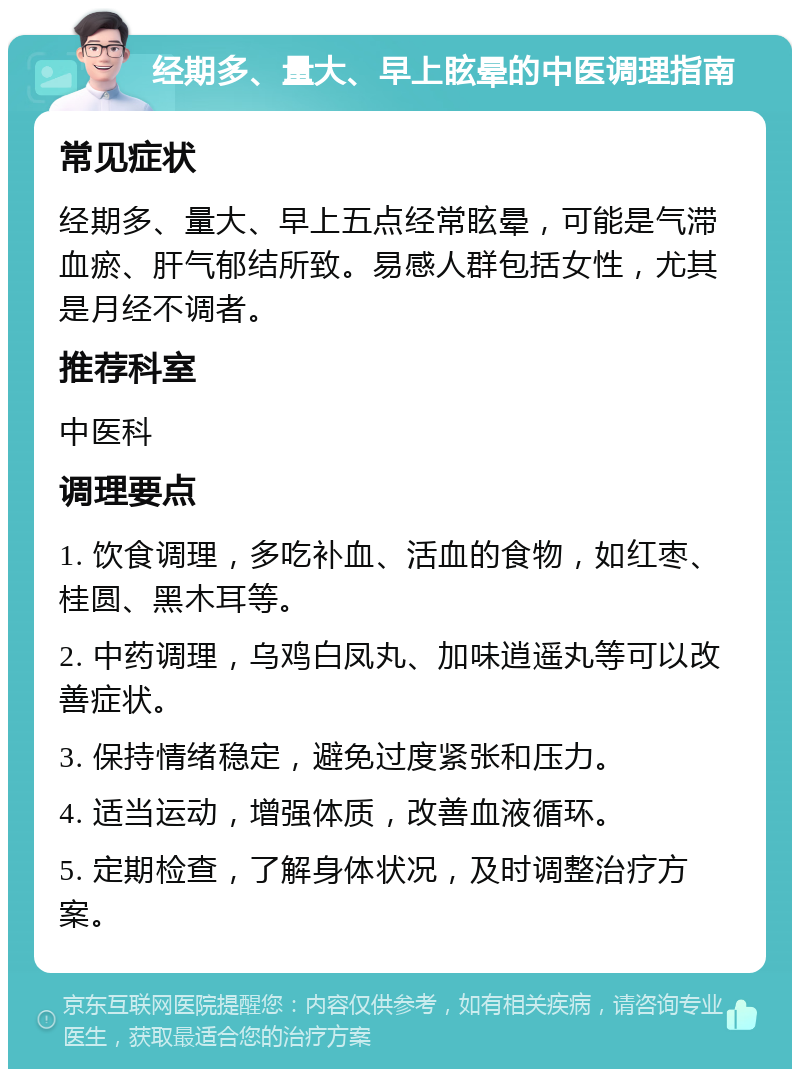 经期多、量大、早上眩晕的中医调理指南 常见症状 经期多、量大、早上五点经常眩晕，可能是气滞血瘀、肝气郁结所致。易感人群包括女性，尤其是月经不调者。 推荐科室 中医科 调理要点 1. 饮食调理，多吃补血、活血的食物，如红枣、桂圆、黑木耳等。 2. 中药调理，乌鸡白凤丸、加味逍遥丸等可以改善症状。 3. 保持情绪稳定，避免过度紧张和压力。 4. 适当运动，增强体质，改善血液循环。 5. 定期检查，了解身体状况，及时调整治疗方案。