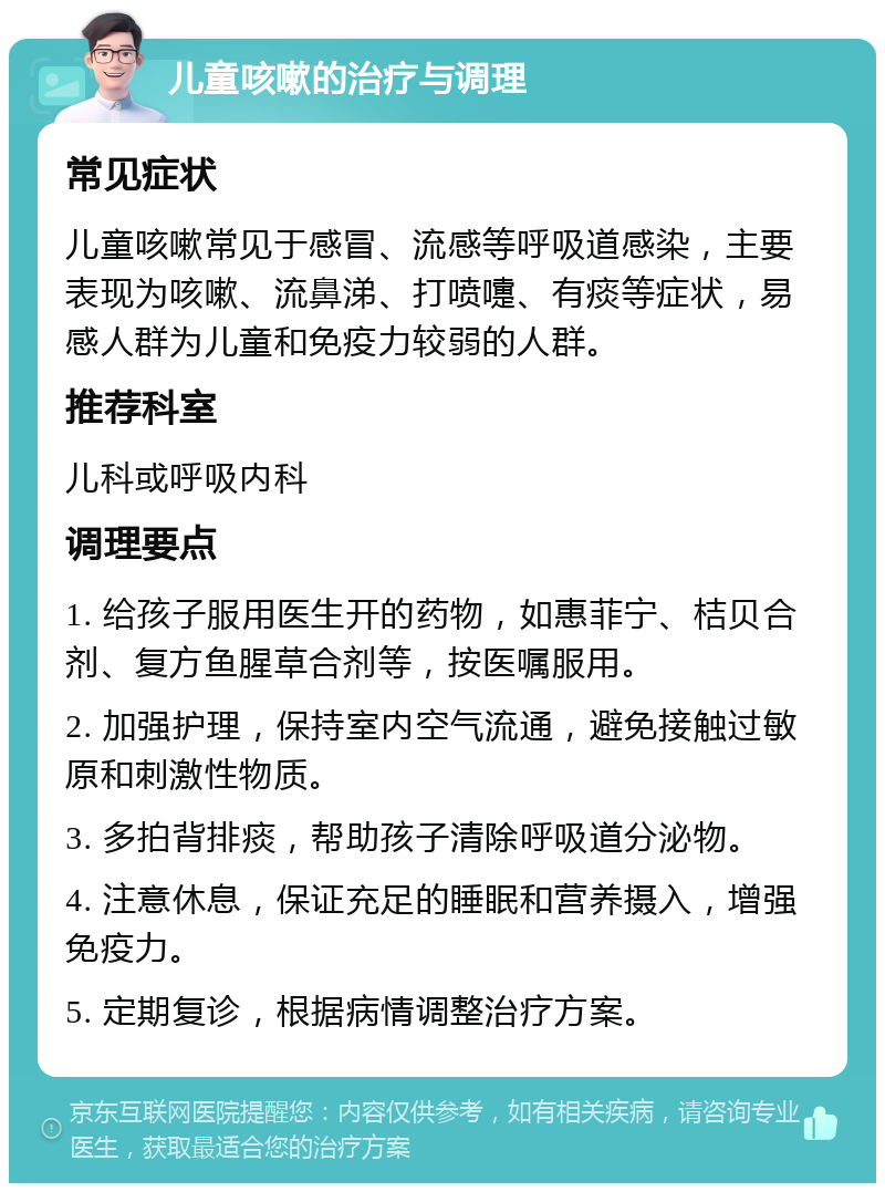 儿童咳嗽的治疗与调理 常见症状 儿童咳嗽常见于感冒、流感等呼吸道感染，主要表现为咳嗽、流鼻涕、打喷嚏、有痰等症状，易感人群为儿童和免疫力较弱的人群。 推荐科室 儿科或呼吸内科 调理要点 1. 给孩子服用医生开的药物，如惠菲宁、桔贝合剂、复方鱼腥草合剂等，按医嘱服用。 2. 加强护理，保持室内空气流通，避免接触过敏原和刺激性物质。 3. 多拍背排痰，帮助孩子清除呼吸道分泌物。 4. 注意休息，保证充足的睡眠和营养摄入，增强免疫力。 5. 定期复诊，根据病情调整治疗方案。