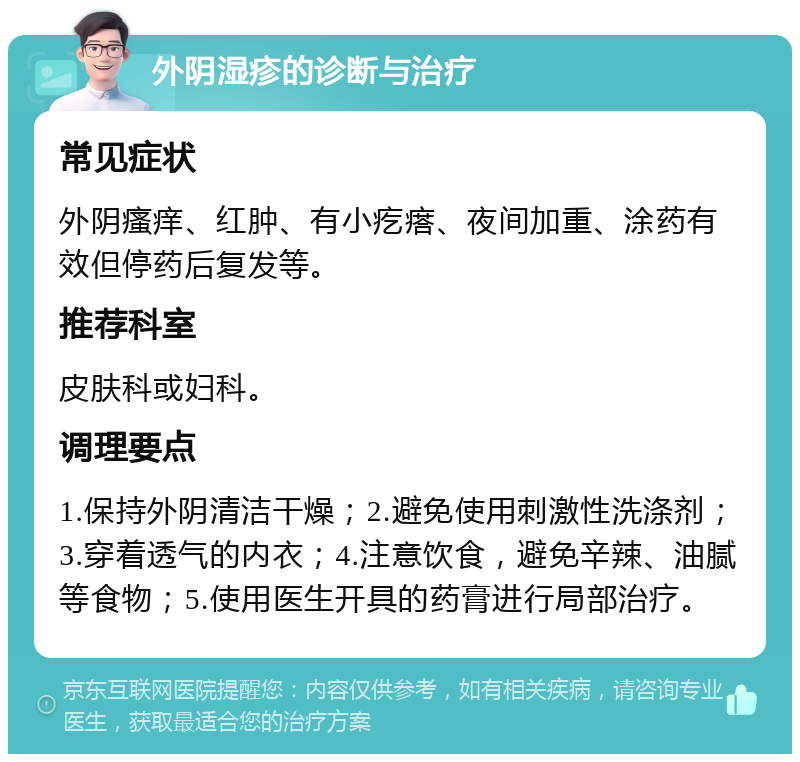 外阴湿疹的诊断与治疗 常见症状 外阴瘙痒、红肿、有小疙瘩、夜间加重、涂药有效但停药后复发等。 推荐科室 皮肤科或妇科。 调理要点 1.保持外阴清洁干燥；2.避免使用刺激性洗涤剂；3.穿着透气的内衣；4.注意饮食，避免辛辣、油腻等食物；5.使用医生开具的药膏进行局部治疗。