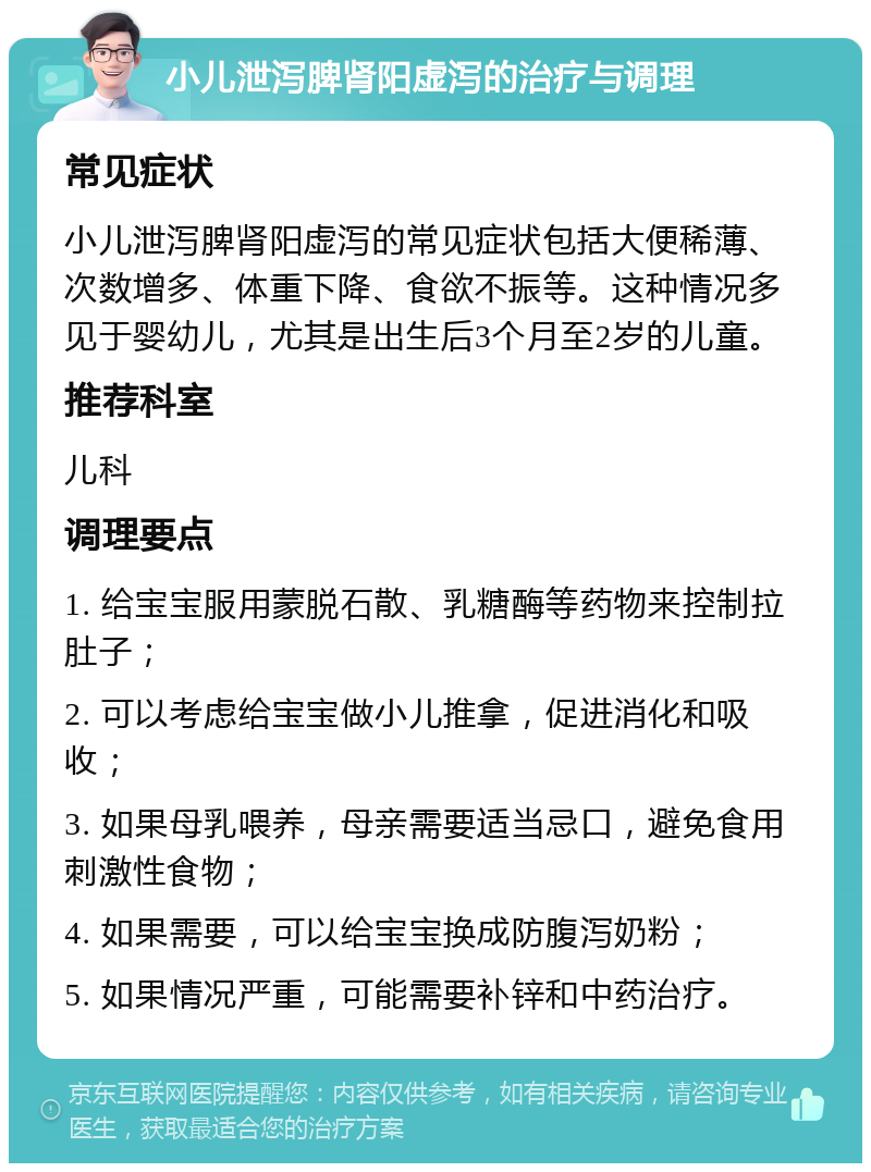 小儿泄泻脾肾阳虚泻的治疗与调理 常见症状 小儿泄泻脾肾阳虚泻的常见症状包括大便稀薄、次数增多、体重下降、食欲不振等。这种情况多见于婴幼儿，尤其是出生后3个月至2岁的儿童。 推荐科室 儿科 调理要点 1. 给宝宝服用蒙脱石散、乳糖酶等药物来控制拉肚子； 2. 可以考虑给宝宝做小儿推拿，促进消化和吸收； 3. 如果母乳喂养，母亲需要适当忌口，避免食用刺激性食物； 4. 如果需要，可以给宝宝换成防腹泻奶粉； 5. 如果情况严重，可能需要补锌和中药治疗。