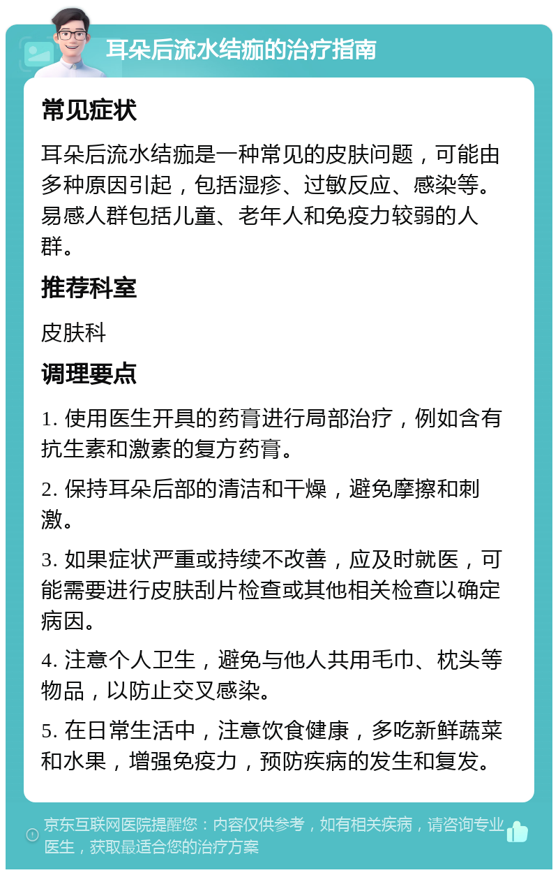 耳朵后流水结痂的治疗指南 常见症状 耳朵后流水结痂是一种常见的皮肤问题，可能由多种原因引起，包括湿疹、过敏反应、感染等。易感人群包括儿童、老年人和免疫力较弱的人群。 推荐科室 皮肤科 调理要点 1. 使用医生开具的药膏进行局部治疗，例如含有抗生素和激素的复方药膏。 2. 保持耳朵后部的清洁和干燥，避免摩擦和刺激。 3. 如果症状严重或持续不改善，应及时就医，可能需要进行皮肤刮片检查或其他相关检查以确定病因。 4. 注意个人卫生，避免与他人共用毛巾、枕头等物品，以防止交叉感染。 5. 在日常生活中，注意饮食健康，多吃新鲜蔬菜和水果，增强免疫力，预防疾病的发生和复发。