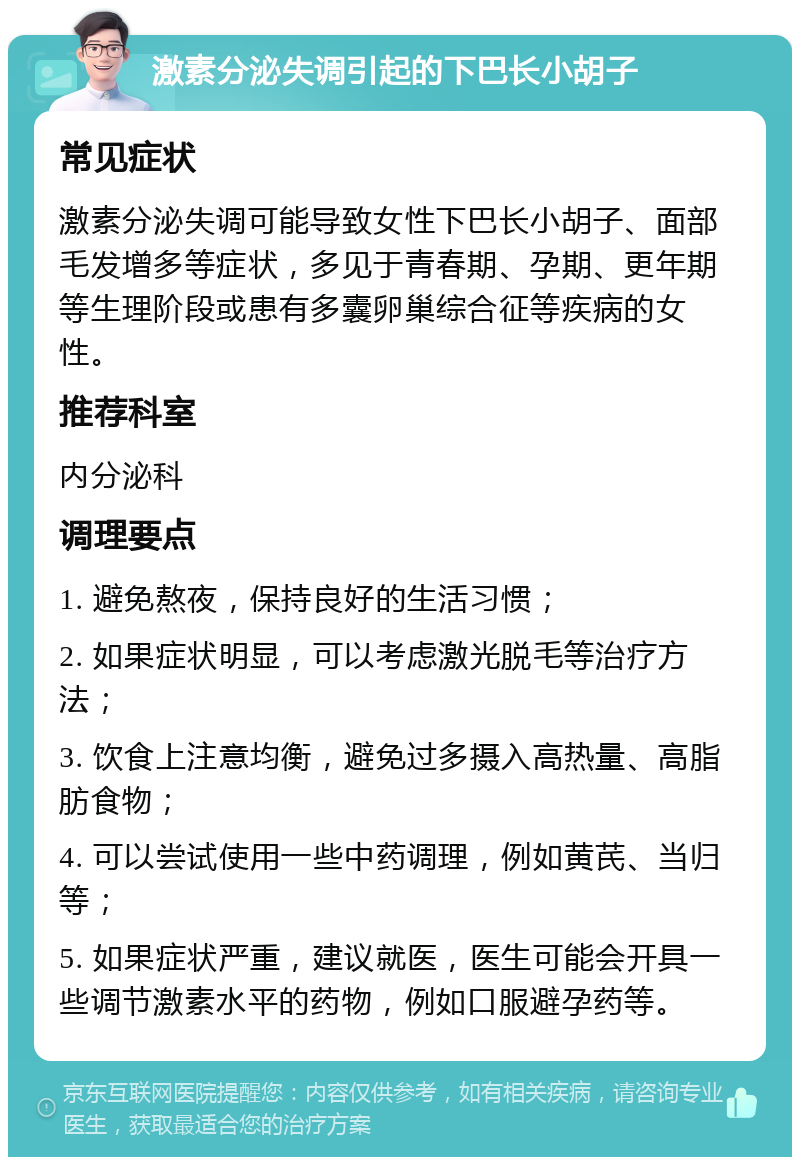 激素分泌失调引起的下巴长小胡子 常见症状 激素分泌失调可能导致女性下巴长小胡子、面部毛发增多等症状，多见于青春期、孕期、更年期等生理阶段或患有多囊卵巢综合征等疾病的女性。 推荐科室 内分泌科 调理要点 1. 避免熬夜，保持良好的生活习惯； 2. 如果症状明显，可以考虑激光脱毛等治疗方法； 3. 饮食上注意均衡，避免过多摄入高热量、高脂肪食物； 4. 可以尝试使用一些中药调理，例如黄芪、当归等； 5. 如果症状严重，建议就医，医生可能会开具一些调节激素水平的药物，例如口服避孕药等。