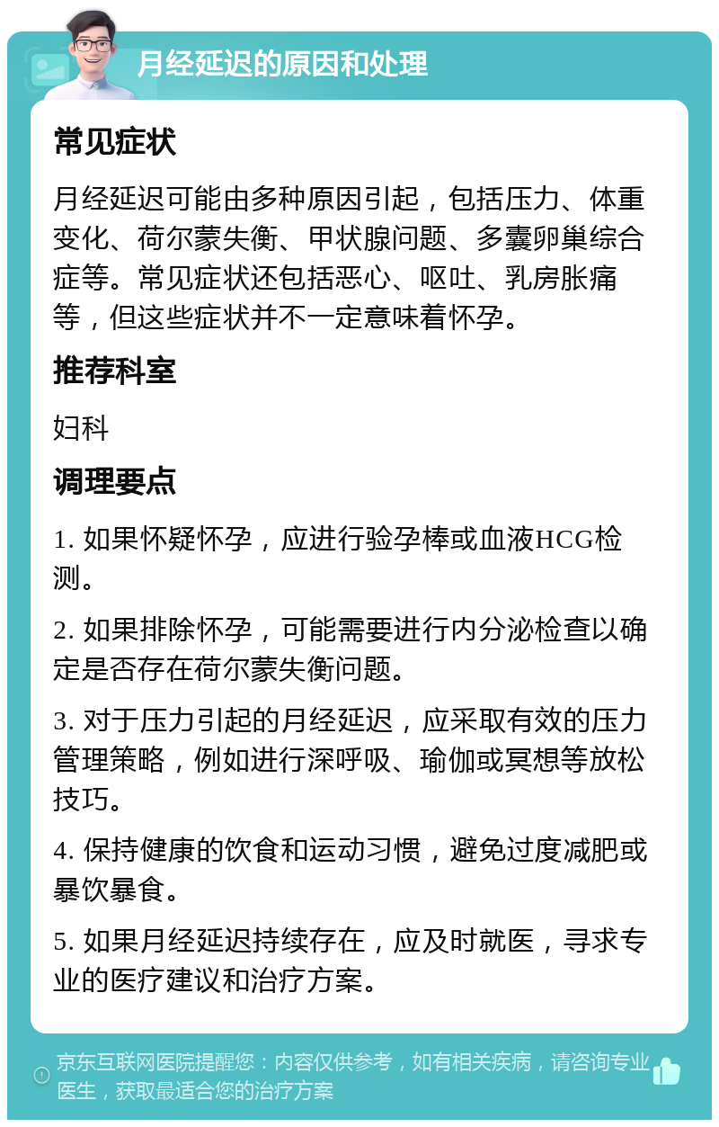 月经延迟的原因和处理 常见症状 月经延迟可能由多种原因引起，包括压力、体重变化、荷尔蒙失衡、甲状腺问题、多囊卵巢综合症等。常见症状还包括恶心、呕吐、乳房胀痛等，但这些症状并不一定意味着怀孕。 推荐科室 妇科 调理要点 1. 如果怀疑怀孕，应进行验孕棒或血液HCG检测。 2. 如果排除怀孕，可能需要进行内分泌检查以确定是否存在荷尔蒙失衡问题。 3. 对于压力引起的月经延迟，应采取有效的压力管理策略，例如进行深呼吸、瑜伽或冥想等放松技巧。 4. 保持健康的饮食和运动习惯，避免过度减肥或暴饮暴食。 5. 如果月经延迟持续存在，应及时就医，寻求专业的医疗建议和治疗方案。