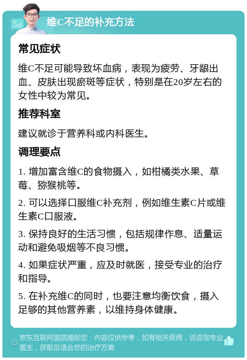 维C不足的补充方法 常见症状 维C不足可能导致坏血病，表现为疲劳、牙龈出血、皮肤出现瘀斑等症状，特别是在20岁左右的女性中较为常见。 推荐科室 建议就诊于营养科或内科医生。 调理要点 1. 增加富含维C的食物摄入，如柑橘类水果、草莓、猕猴桃等。 2. 可以选择口服维C补充剂，例如维生素C片或维生素C口服液。 3. 保持良好的生活习惯，包括规律作息、适量运动和避免吸烟等不良习惯。 4. 如果症状严重，应及时就医，接受专业的治疗和指导。 5. 在补充维C的同时，也要注意均衡饮食，摄入足够的其他营养素，以维持身体健康。