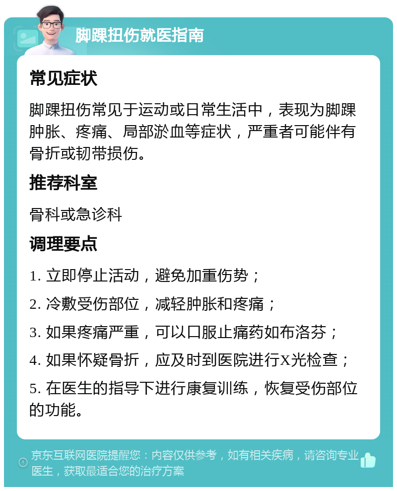 脚踝扭伤就医指南 常见症状 脚踝扭伤常见于运动或日常生活中，表现为脚踝肿胀、疼痛、局部淤血等症状，严重者可能伴有骨折或韧带损伤。 推荐科室 骨科或急诊科 调理要点 1. 立即停止活动，避免加重伤势； 2. 冷敷受伤部位，减轻肿胀和疼痛； 3. 如果疼痛严重，可以口服止痛药如布洛芬； 4. 如果怀疑骨折，应及时到医院进行X光检查； 5. 在医生的指导下进行康复训练，恢复受伤部位的功能。