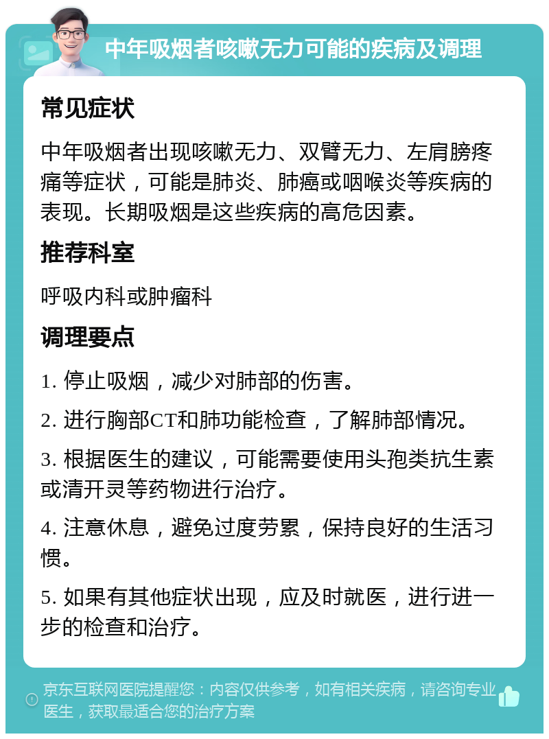 中年吸烟者咳嗽无力可能的疾病及调理 常见症状 中年吸烟者出现咳嗽无力、双臂无力、左肩膀疼痛等症状，可能是肺炎、肺癌或咽喉炎等疾病的表现。长期吸烟是这些疾病的高危因素。 推荐科室 呼吸内科或肿瘤科 调理要点 1. 停止吸烟，减少对肺部的伤害。 2. 进行胸部CT和肺功能检查，了解肺部情况。 3. 根据医生的建议，可能需要使用头孢类抗生素或清开灵等药物进行治疗。 4. 注意休息，避免过度劳累，保持良好的生活习惯。 5. 如果有其他症状出现，应及时就医，进行进一步的检查和治疗。