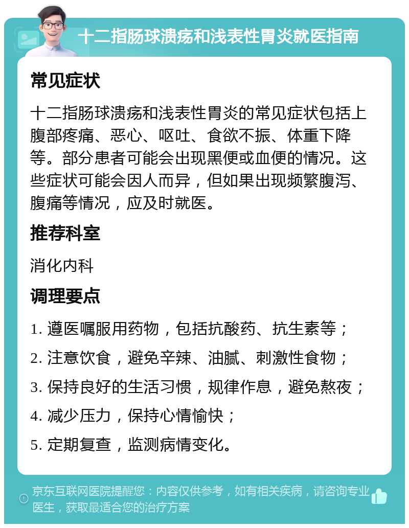 十二指肠球溃疡和浅表性胃炎就医指南 常见症状 十二指肠球溃疡和浅表性胃炎的常见症状包括上腹部疼痛、恶心、呕吐、食欲不振、体重下降等。部分患者可能会出现黑便或血便的情况。这些症状可能会因人而异，但如果出现频繁腹泻、腹痛等情况，应及时就医。 推荐科室 消化内科 调理要点 1. 遵医嘱服用药物，包括抗酸药、抗生素等； 2. 注意饮食，避免辛辣、油腻、刺激性食物； 3. 保持良好的生活习惯，规律作息，避免熬夜； 4. 减少压力，保持心情愉快； 5. 定期复查，监测病情变化。