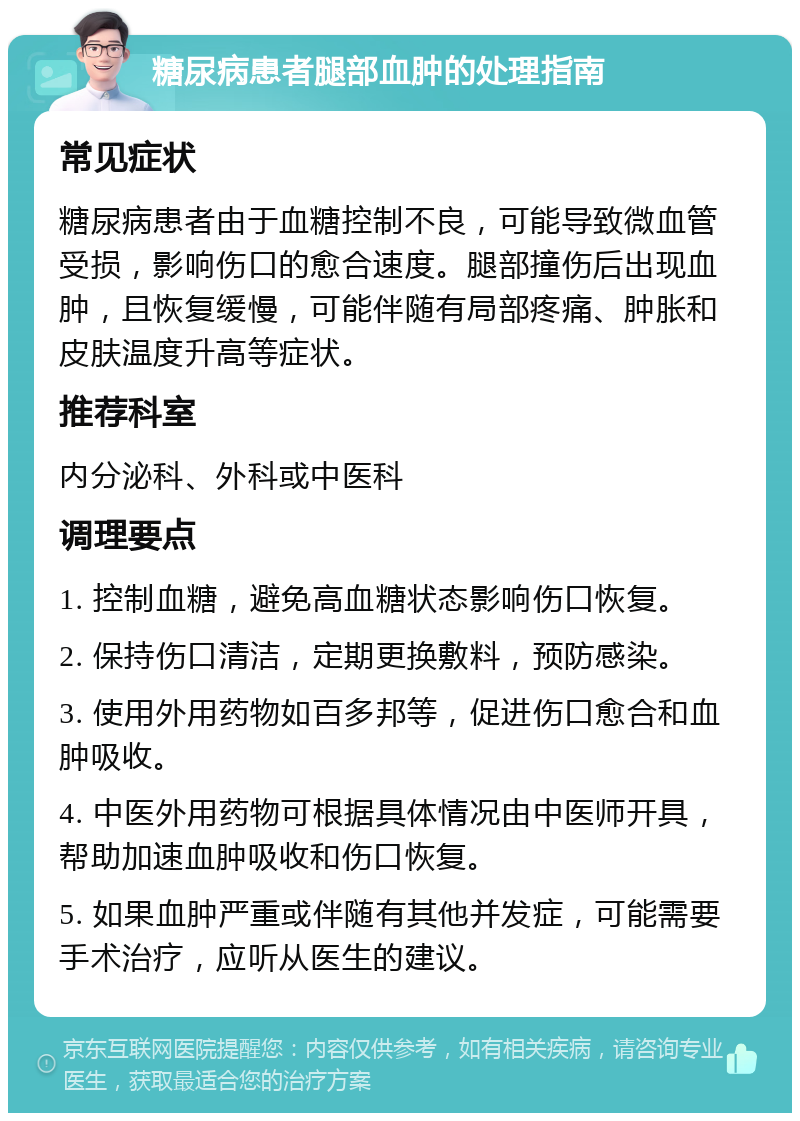 糖尿病患者腿部血肿的处理指南 常见症状 糖尿病患者由于血糖控制不良，可能导致微血管受损，影响伤口的愈合速度。腿部撞伤后出现血肿，且恢复缓慢，可能伴随有局部疼痛、肿胀和皮肤温度升高等症状。 推荐科室 内分泌科、外科或中医科 调理要点 1. 控制血糖，避免高血糖状态影响伤口恢复。 2. 保持伤口清洁，定期更换敷料，预防感染。 3. 使用外用药物如百多邦等，促进伤口愈合和血肿吸收。 4. 中医外用药物可根据具体情况由中医师开具，帮助加速血肿吸收和伤口恢复。 5. 如果血肿严重或伴随有其他并发症，可能需要手术治疗，应听从医生的建议。