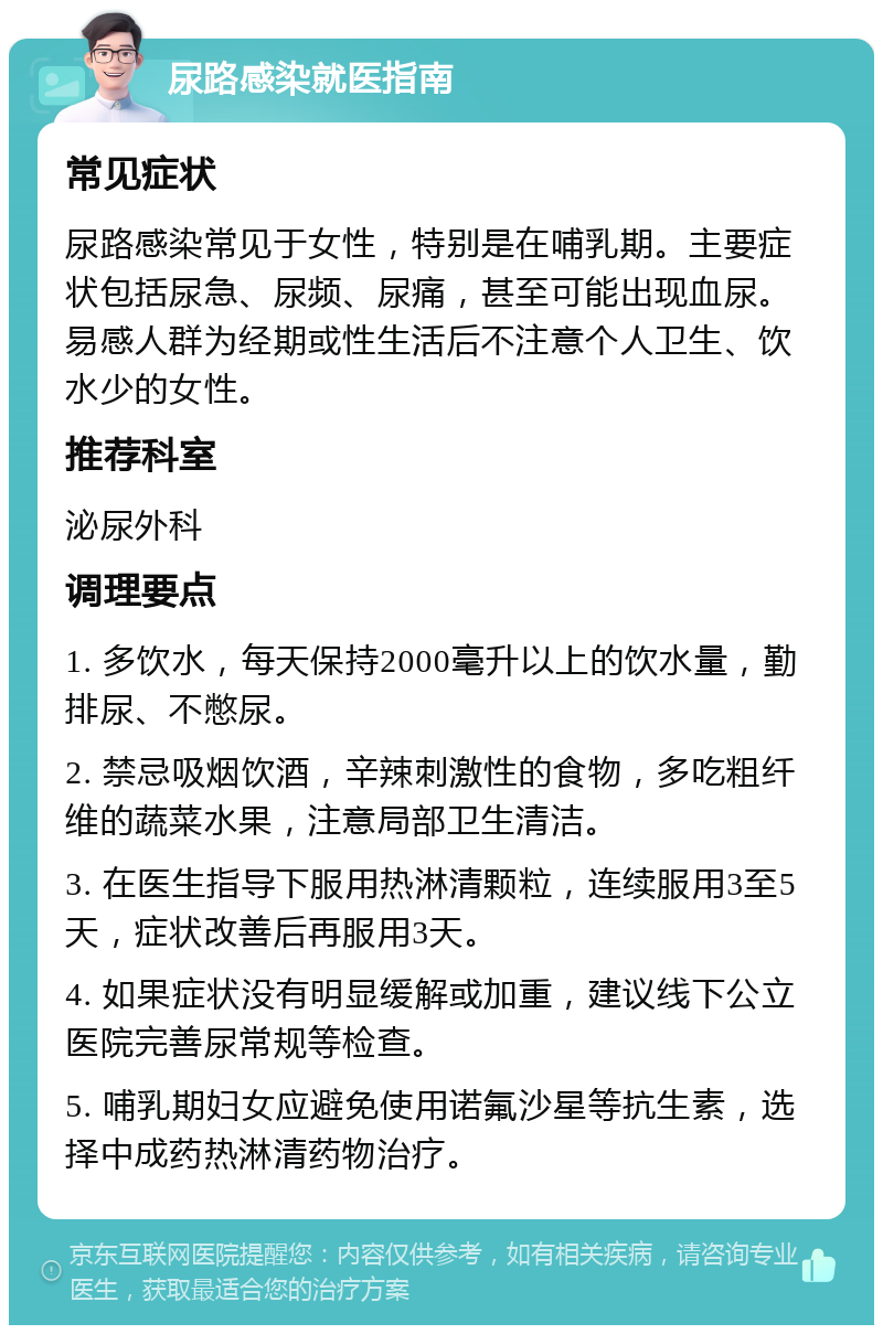 尿路感染就医指南 常见症状 尿路感染常见于女性，特别是在哺乳期。主要症状包括尿急、尿频、尿痛，甚至可能出现血尿。易感人群为经期或性生活后不注意个人卫生、饮水少的女性。 推荐科室 泌尿外科 调理要点 1. 多饮水，每天保持2000毫升以上的饮水量，勤排尿、不憋尿。 2. 禁忌吸烟饮酒，辛辣刺激性的食物，多吃粗纤维的蔬菜水果，注意局部卫生清洁。 3. 在医生指导下服用热淋清颗粒，连续服用3至5天，症状改善后再服用3天。 4. 如果症状没有明显缓解或加重，建议线下公立医院完善尿常规等检查。 5. 哺乳期妇女应避免使用诺氟沙星等抗生素，选择中成药热淋清药物治疗。