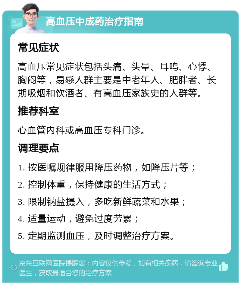 高血压中成药治疗指南 常见症状 高血压常见症状包括头痛、头晕、耳鸣、心悸、胸闷等，易感人群主要是中老年人、肥胖者、长期吸烟和饮酒者、有高血压家族史的人群等。 推荐科室 心血管内科或高血压专科门诊。 调理要点 1. 按医嘱规律服用降压药物，如降压片等； 2. 控制体重，保持健康的生活方式； 3. 限制钠盐摄入，多吃新鲜蔬菜和水果； 4. 适量运动，避免过度劳累； 5. 定期监测血压，及时调整治疗方案。