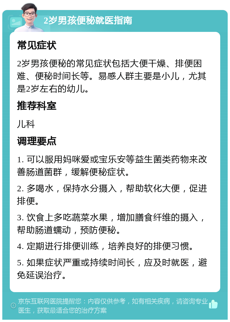 2岁男孩便秘就医指南 常见症状 2岁男孩便秘的常见症状包括大便干燥、排便困难、便秘时间长等。易感人群主要是小儿，尤其是2岁左右的幼儿。 推荐科室 儿科 调理要点 1. 可以服用妈咪爱或宝乐安等益生菌类药物来改善肠道菌群，缓解便秘症状。 2. 多喝水，保持水分摄入，帮助软化大便，促进排便。 3. 饮食上多吃蔬菜水果，增加膳食纤维的摄入，帮助肠道蠕动，预防便秘。 4. 定期进行排便训练，培养良好的排便习惯。 5. 如果症状严重或持续时间长，应及时就医，避免延误治疗。