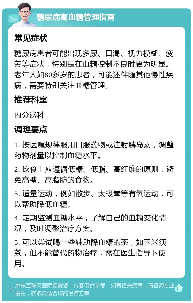 糖尿病高血糖管理指南 常见症状 糖尿病患者可能出现多尿、口渴、视力模糊、疲劳等症状，特别是在血糖控制不良时更为明显。老年人如80多岁的患者，可能还伴随其他慢性疾病，需要特别关注血糖管理。 推荐科室 内分泌科 调理要点 1. 按医嘱规律服用口服药物或注射胰岛素，调整药物剂量以控制血糖水平。 2. 饮食上应遵循低糖、低脂、高纤维的原则，避免高糖、高脂肪的食物。 3. 适量运动，例如散步、太极拳等有氧运动，可以帮助降低血糖。 4. 定期监测血糖水平，了解自己的血糖变化情况，及时调整治疗方案。 5. 可以尝试喝一些辅助降血糖的茶，如玉米须茶，但不能替代药物治疗，需在医生指导下使用。