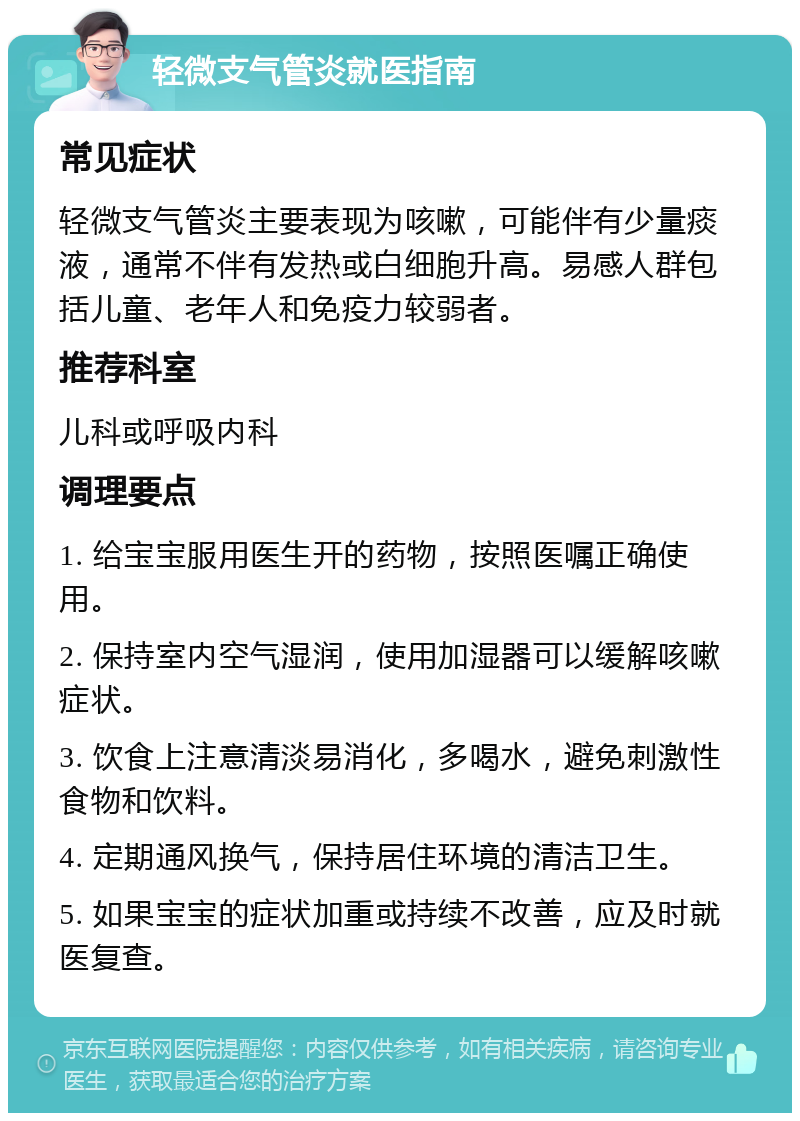 轻微支气管炎就医指南 常见症状 轻微支气管炎主要表现为咳嗽，可能伴有少量痰液，通常不伴有发热或白细胞升高。易感人群包括儿童、老年人和免疫力较弱者。 推荐科室 儿科或呼吸内科 调理要点 1. 给宝宝服用医生开的药物，按照医嘱正确使用。 2. 保持室内空气湿润，使用加湿器可以缓解咳嗽症状。 3. 饮食上注意清淡易消化，多喝水，避免刺激性食物和饮料。 4. 定期通风换气，保持居住环境的清洁卫生。 5. 如果宝宝的症状加重或持续不改善，应及时就医复查。