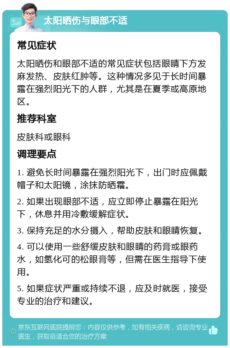 太阳晒伤与眼部不适 常见症状 太阳晒伤和眼部不适的常见症状包括眼睛下方发麻发热、皮肤红肿等。这种情况多见于长时间暴露在强烈阳光下的人群，尤其是在夏季或高原地区。 推荐科室 皮肤科或眼科 调理要点 1. 避免长时间暴露在强烈阳光下，出门时应佩戴帽子和太阳镜，涂抹防晒霜。 2. 如果出现眼部不适，应立即停止暴露在阳光下，休息并用冷敷缓解症状。 3. 保持充足的水分摄入，帮助皮肤和眼睛恢复。 4. 可以使用一些舒缓皮肤和眼睛的药膏或眼药水，如氢化可的松眼膏等，但需在医生指导下使用。 5. 如果症状严重或持续不退，应及时就医，接受专业的治疗和建议。