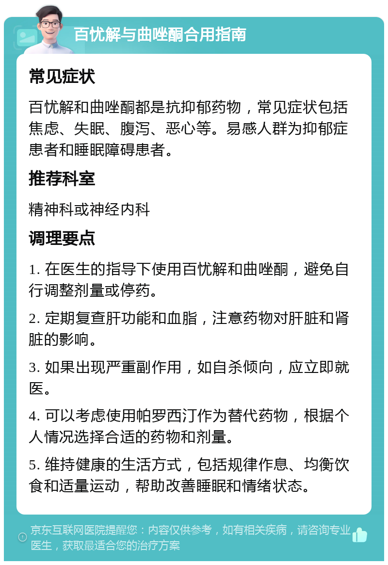 百忧解与曲唑酮合用指南 常见症状 百忧解和曲唑酮都是抗抑郁药物，常见症状包括焦虑、失眠、腹泻、恶心等。易感人群为抑郁症患者和睡眠障碍患者。 推荐科室 精神科或神经内科 调理要点 1. 在医生的指导下使用百忧解和曲唑酮，避免自行调整剂量或停药。 2. 定期复查肝功能和血脂，注意药物对肝脏和肾脏的影响。 3. 如果出现严重副作用，如自杀倾向，应立即就医。 4. 可以考虑使用帕罗西汀作为替代药物，根据个人情况选择合适的药物和剂量。 5. 维持健康的生活方式，包括规律作息、均衡饮食和适量运动，帮助改善睡眠和情绪状态。