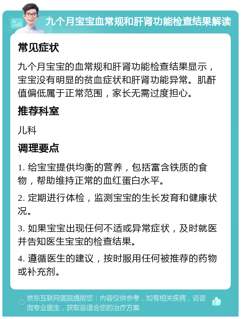 九个月宝宝血常规和肝肾功能检查结果解读 常见症状 九个月宝宝的血常规和肝肾功能检查结果显示，宝宝没有明显的贫血症状和肝肾功能异常。肌酐值偏低属于正常范围，家长无需过度担心。 推荐科室 儿科 调理要点 1. 给宝宝提供均衡的营养，包括富含铁质的食物，帮助维持正常的血红蛋白水平。 2. 定期进行体检，监测宝宝的生长发育和健康状况。 3. 如果宝宝出现任何不适或异常症状，及时就医并告知医生宝宝的检查结果。 4. 遵循医生的建议，按时服用任何被推荐的药物或补充剂。