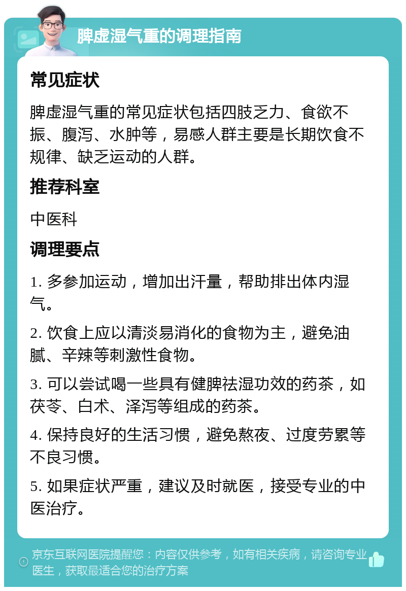 脾虚湿气重的调理指南 常见症状 脾虚湿气重的常见症状包括四肢乏力、食欲不振、腹泻、水肿等，易感人群主要是长期饮食不规律、缺乏运动的人群。 推荐科室 中医科 调理要点 1. 多参加运动，增加出汗量，帮助排出体内湿气。 2. 饮食上应以清淡易消化的食物为主，避免油腻、辛辣等刺激性食物。 3. 可以尝试喝一些具有健脾祛湿功效的药茶，如茯苓、白术、泽泻等组成的药茶。 4. 保持良好的生活习惯，避免熬夜、过度劳累等不良习惯。 5. 如果症状严重，建议及时就医，接受专业的中医治疗。