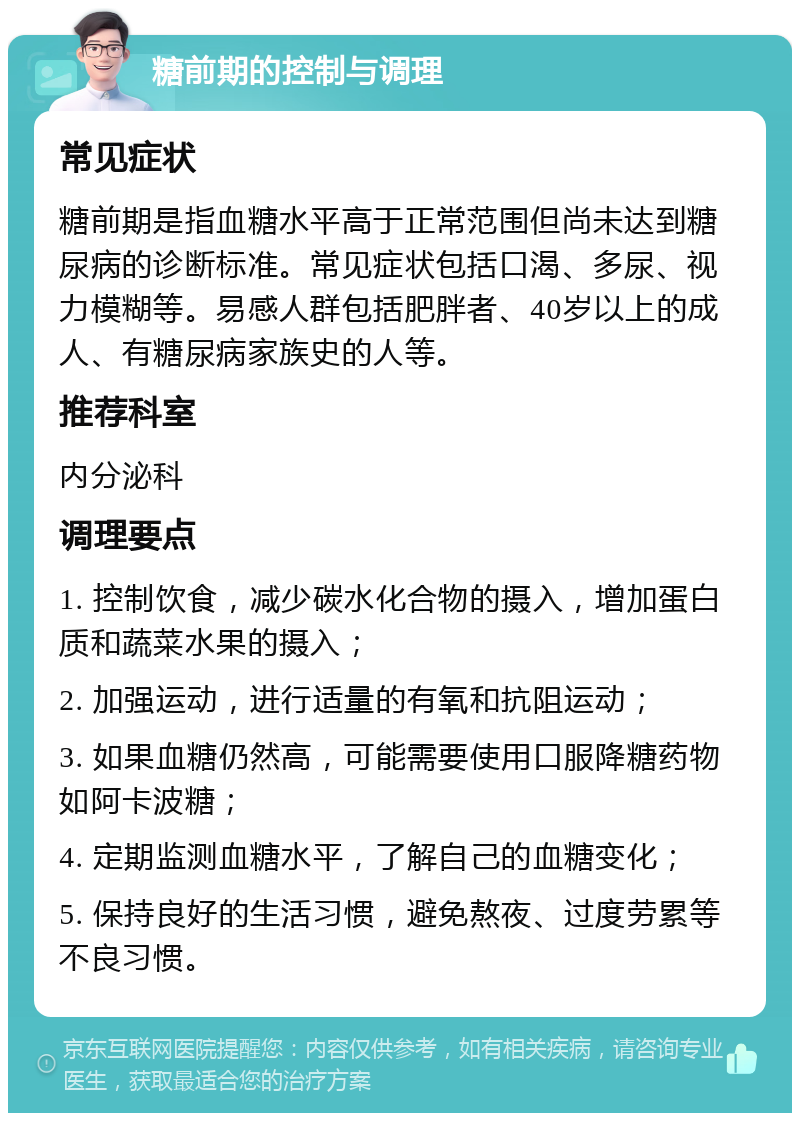 糖前期的控制与调理 常见症状 糖前期是指血糖水平高于正常范围但尚未达到糖尿病的诊断标准。常见症状包括口渴、多尿、视力模糊等。易感人群包括肥胖者、40岁以上的成人、有糖尿病家族史的人等。 推荐科室 内分泌科 调理要点 1. 控制饮食，减少碳水化合物的摄入，增加蛋白质和蔬菜水果的摄入； 2. 加强运动，进行适量的有氧和抗阻运动； 3. 如果血糖仍然高，可能需要使用口服降糖药物如阿卡波糖； 4. 定期监测血糖水平，了解自己的血糖变化； 5. 保持良好的生活习惯，避免熬夜、过度劳累等不良习惯。