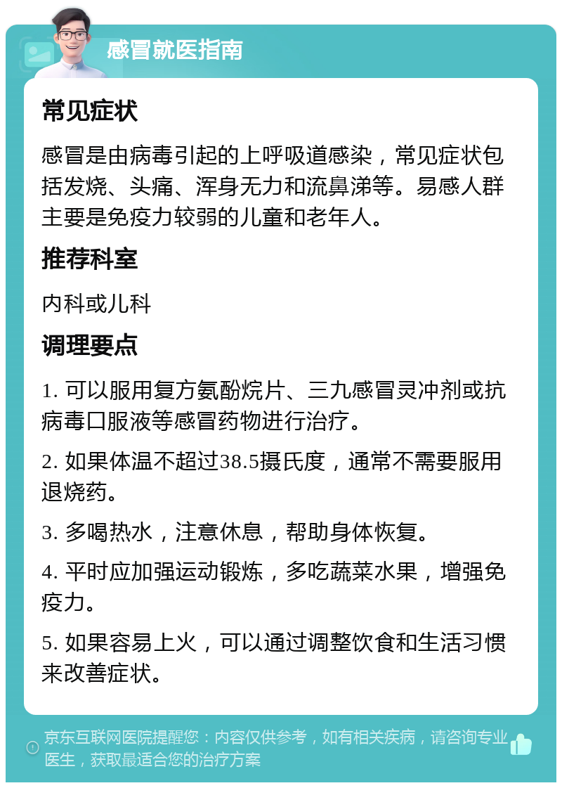 感冒就医指南 常见症状 感冒是由病毒引起的上呼吸道感染，常见症状包括发烧、头痛、浑身无力和流鼻涕等。易感人群主要是免疫力较弱的儿童和老年人。 推荐科室 内科或儿科 调理要点 1. 可以服用复方氨酚烷片、三九感冒灵冲剂或抗病毒口服液等感冒药物进行治疗。 2. 如果体温不超过38.5摄氏度，通常不需要服用退烧药。 3. 多喝热水，注意休息，帮助身体恢复。 4. 平时应加强运动锻炼，多吃蔬菜水果，增强免疫力。 5. 如果容易上火，可以通过调整饮食和生活习惯来改善症状。