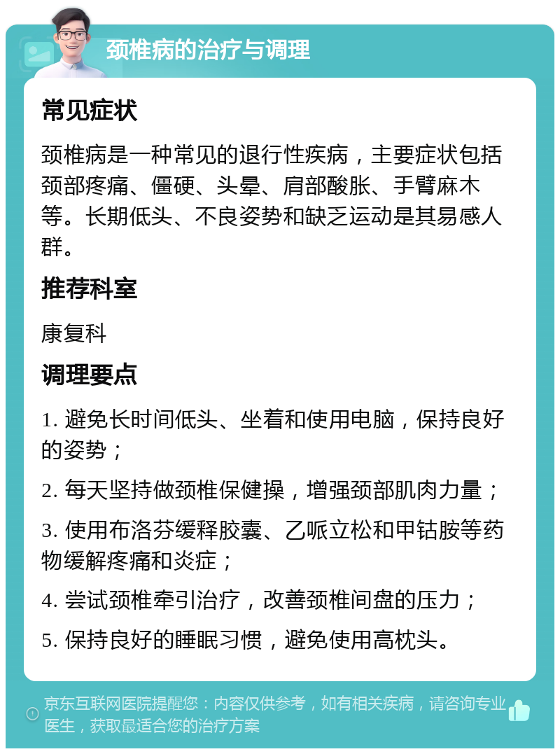 颈椎病的治疗与调理 常见症状 颈椎病是一种常见的退行性疾病，主要症状包括颈部疼痛、僵硬、头晕、肩部酸胀、手臂麻木等。长期低头、不良姿势和缺乏运动是其易感人群。 推荐科室 康复科 调理要点 1. 避免长时间低头、坐着和使用电脑，保持良好的姿势； 2. 每天坚持做颈椎保健操，增强颈部肌肉力量； 3. 使用布洛芬缓释胶囊、乙哌立松和甲钴胺等药物缓解疼痛和炎症； 4. 尝试颈椎牵引治疗，改善颈椎间盘的压力； 5. 保持良好的睡眠习惯，避免使用高枕头。