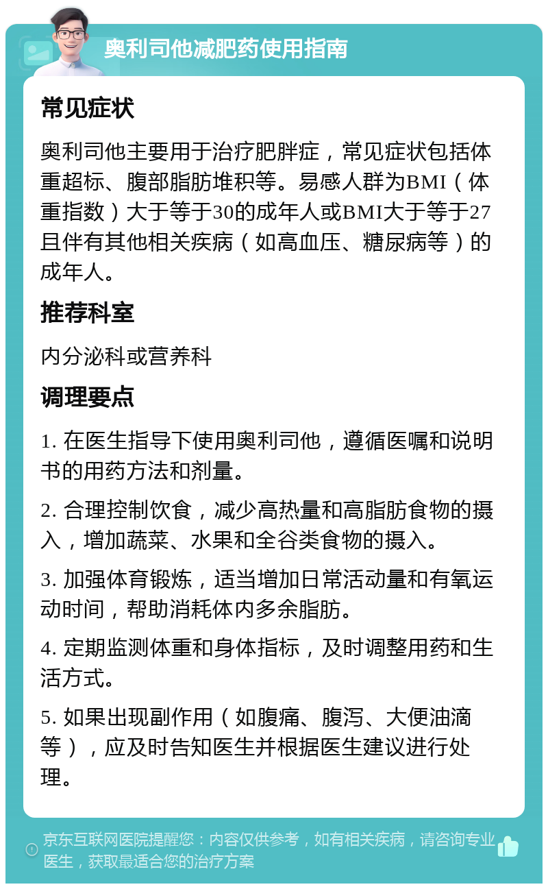 奥利司他减肥药使用指南 常见症状 奥利司他主要用于治疗肥胖症，常见症状包括体重超标、腹部脂肪堆积等。易感人群为BMI（体重指数）大于等于30的成年人或BMI大于等于27且伴有其他相关疾病（如高血压、糖尿病等）的成年人。 推荐科室 内分泌科或营养科 调理要点 1. 在医生指导下使用奥利司他，遵循医嘱和说明书的用药方法和剂量。 2. 合理控制饮食，减少高热量和高脂肪食物的摄入，增加蔬菜、水果和全谷类食物的摄入。 3. 加强体育锻炼，适当增加日常活动量和有氧运动时间，帮助消耗体内多余脂肪。 4. 定期监测体重和身体指标，及时调整用药和生活方式。 5. 如果出现副作用（如腹痛、腹泻、大便油滴等），应及时告知医生并根据医生建议进行处理。