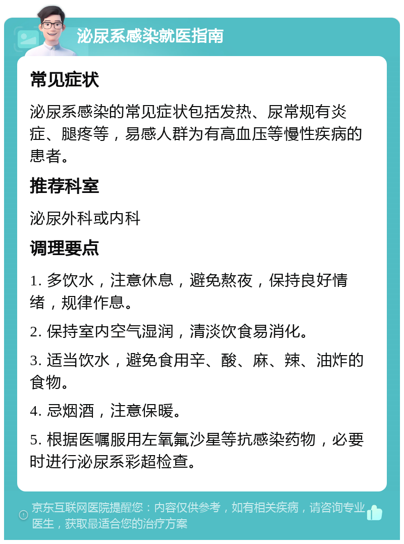 泌尿系感染就医指南 常见症状 泌尿系感染的常见症状包括发热、尿常规有炎症、腿疼等，易感人群为有高血压等慢性疾病的患者。 推荐科室 泌尿外科或内科 调理要点 1. 多饮水，注意休息，避免熬夜，保持良好情绪，规律作息。 2. 保持室内空气湿润，清淡饮食易消化。 3. 适当饮水，避免食用辛、酸、麻、辣、油炸的食物。 4. 忌烟酒，注意保暖。 5. 根据医嘱服用左氧氟沙星等抗感染药物，必要时进行泌尿系彩超检查。