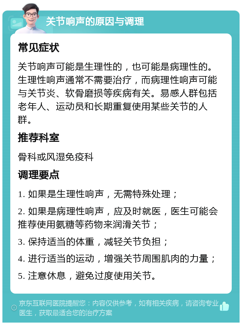 关节响声的原因与调理 常见症状 关节响声可能是生理性的，也可能是病理性的。生理性响声通常不需要治疗，而病理性响声可能与关节炎、软骨磨损等疾病有关。易感人群包括老年人、运动员和长期重复使用某些关节的人群。 推荐科室 骨科或风湿免疫科 调理要点 1. 如果是生理性响声，无需特殊处理； 2. 如果是病理性响声，应及时就医，医生可能会推荐使用氨糖等药物来润滑关节； 3. 保持适当的体重，减轻关节负担； 4. 进行适当的运动，增强关节周围肌肉的力量； 5. 注意休息，避免过度使用关节。