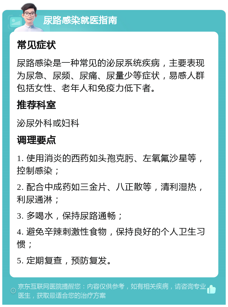 尿路感染就医指南 常见症状 尿路感染是一种常见的泌尿系统疾病，主要表现为尿急、尿频、尿痛、尿量少等症状，易感人群包括女性、老年人和免疫力低下者。 推荐科室 泌尿外科或妇科 调理要点 1. 使用消炎的西药如头孢克肟、左氧氟沙星等，控制感染； 2. 配合中成药如三金片、八正散等，清利湿热，利尿通淋； 3. 多喝水，保持尿路通畅； 4. 避免辛辣刺激性食物，保持良好的个人卫生习惯； 5. 定期复查，预防复发。