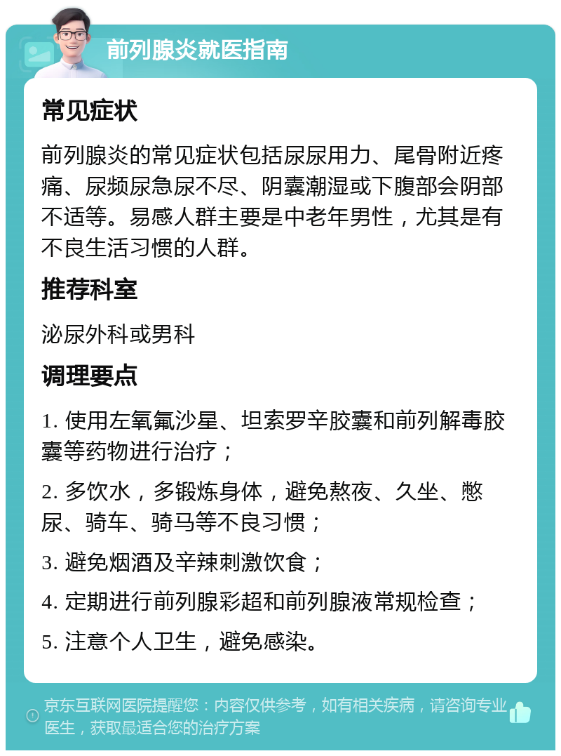 前列腺炎就医指南 常见症状 前列腺炎的常见症状包括尿尿用力、尾骨附近疼痛、尿频尿急尿不尽、阴囊潮湿或下腹部会阴部不适等。易感人群主要是中老年男性，尤其是有不良生活习惯的人群。 推荐科室 泌尿外科或男科 调理要点 1. 使用左氧氟沙星、坦索罗辛胶囊和前列解毒胶囊等药物进行治疗； 2. 多饮水，多锻炼身体，避免熬夜、久坐、憋尿、骑车、骑马等不良习惯； 3. 避免烟酒及辛辣刺激饮食； 4. 定期进行前列腺彩超和前列腺液常规检查； 5. 注意个人卫生，避免感染。