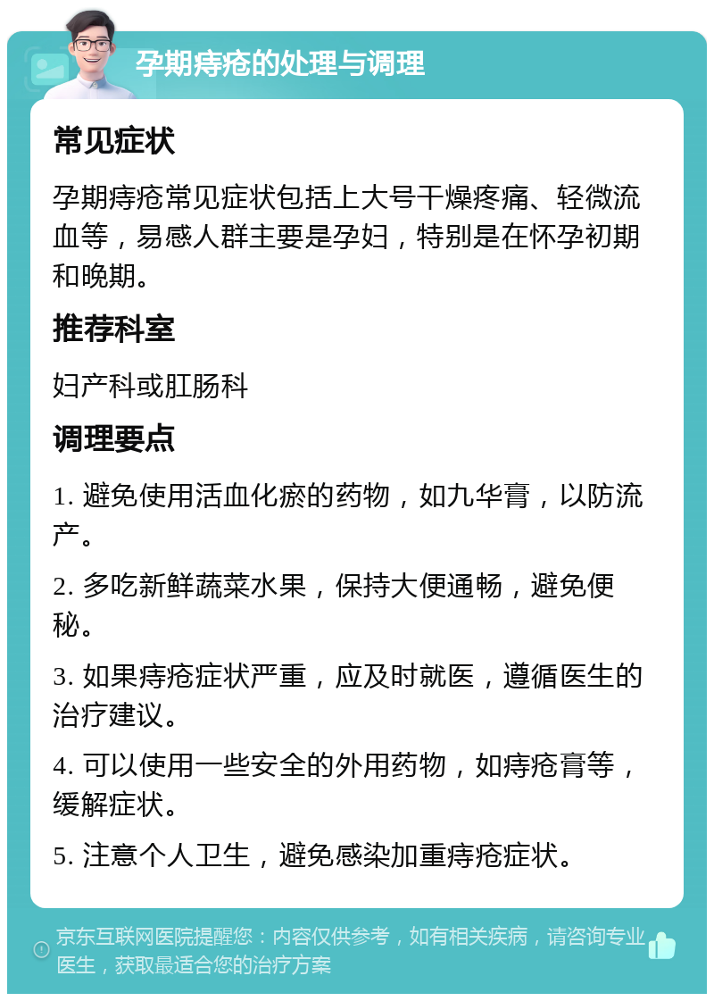 孕期痔疮的处理与调理 常见症状 孕期痔疮常见症状包括上大号干燥疼痛、轻微流血等，易感人群主要是孕妇，特别是在怀孕初期和晚期。 推荐科室 妇产科或肛肠科 调理要点 1. 避免使用活血化瘀的药物，如九华膏，以防流产。 2. 多吃新鲜蔬菜水果，保持大便通畅，避免便秘。 3. 如果痔疮症状严重，应及时就医，遵循医生的治疗建议。 4. 可以使用一些安全的外用药物，如痔疮膏等，缓解症状。 5. 注意个人卫生，避免感染加重痔疮症状。