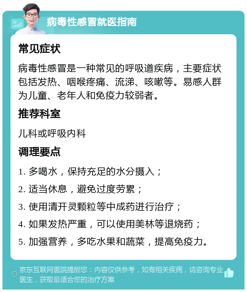 病毒性感冒就医指南 常见症状 病毒性感冒是一种常见的呼吸道疾病，主要症状包括发热、咽喉疼痛、流涕、咳嗽等。易感人群为儿童、老年人和免疫力较弱者。 推荐科室 儿科或呼吸内科 调理要点 1. 多喝水，保持充足的水分摄入； 2. 适当休息，避免过度劳累； 3. 使用清开灵颗粒等中成药进行治疗； 4. 如果发热严重，可以使用美林等退烧药； 5. 加强营养，多吃水果和蔬菜，提高免疫力。