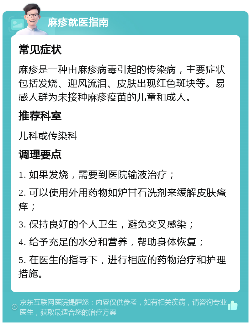 麻疹就医指南 常见症状 麻疹是一种由麻疹病毒引起的传染病，主要症状包括发烧、迎风流泪、皮肤出现红色斑块等。易感人群为未接种麻疹疫苗的儿童和成人。 推荐科室 儿科或传染科 调理要点 1. 如果发烧，需要到医院输液治疗； 2. 可以使用外用药物如炉甘石洗剂来缓解皮肤瘙痒； 3. 保持良好的个人卫生，避免交叉感染； 4. 给予充足的水分和营养，帮助身体恢复； 5. 在医生的指导下，进行相应的药物治疗和护理措施。