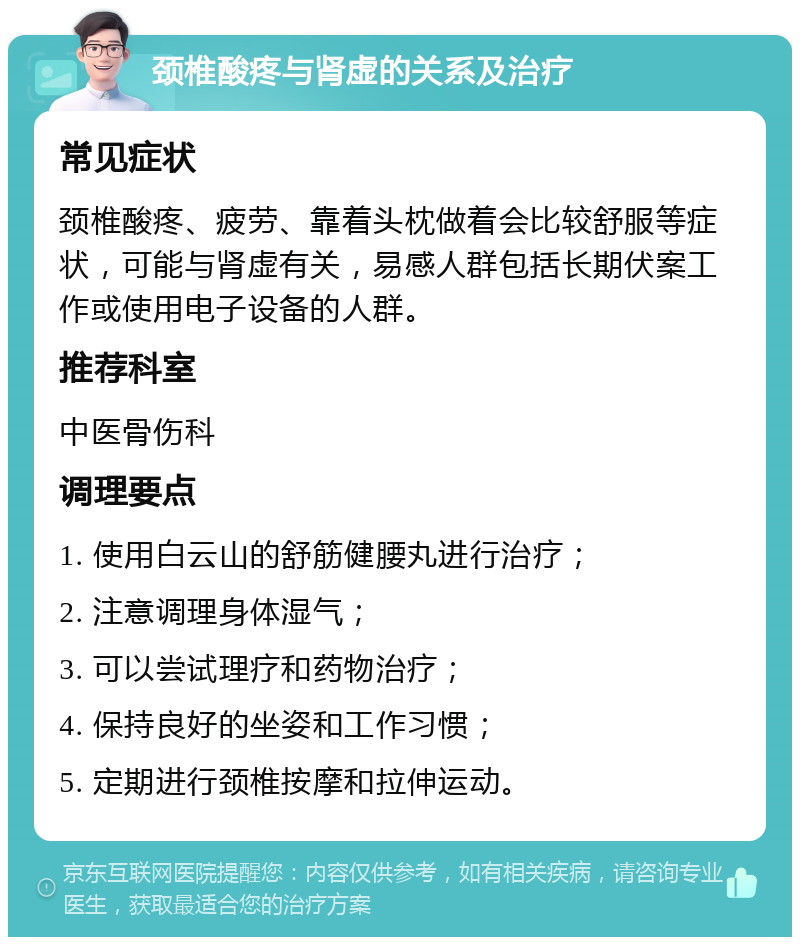 颈椎酸疼与肾虚的关系及治疗 常见症状 颈椎酸疼、疲劳、靠着头枕做着会比较舒服等症状，可能与肾虚有关，易感人群包括长期伏案工作或使用电子设备的人群。 推荐科室 中医骨伤科 调理要点 1. 使用白云山的舒筋健腰丸进行治疗； 2. 注意调理身体湿气； 3. 可以尝试理疗和药物治疗； 4. 保持良好的坐姿和工作习惯； 5. 定期进行颈椎按摩和拉伸运动。