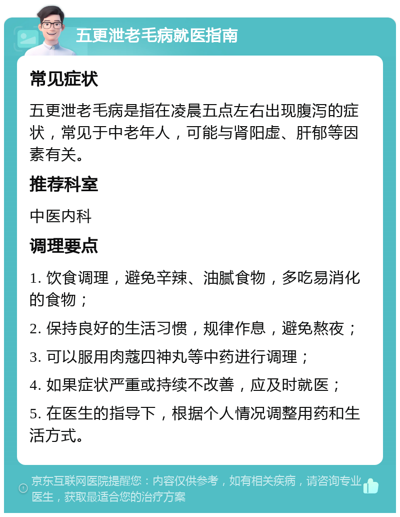 五更泄老毛病就医指南 常见症状 五更泄老毛病是指在凌晨五点左右出现腹泻的症状，常见于中老年人，可能与肾阳虚、肝郁等因素有关。 推荐科室 中医内科 调理要点 1. 饮食调理，避免辛辣、油腻食物，多吃易消化的食物； 2. 保持良好的生活习惯，规律作息，避免熬夜； 3. 可以服用肉蔻四神丸等中药进行调理； 4. 如果症状严重或持续不改善，应及时就医； 5. 在医生的指导下，根据个人情况调整用药和生活方式。