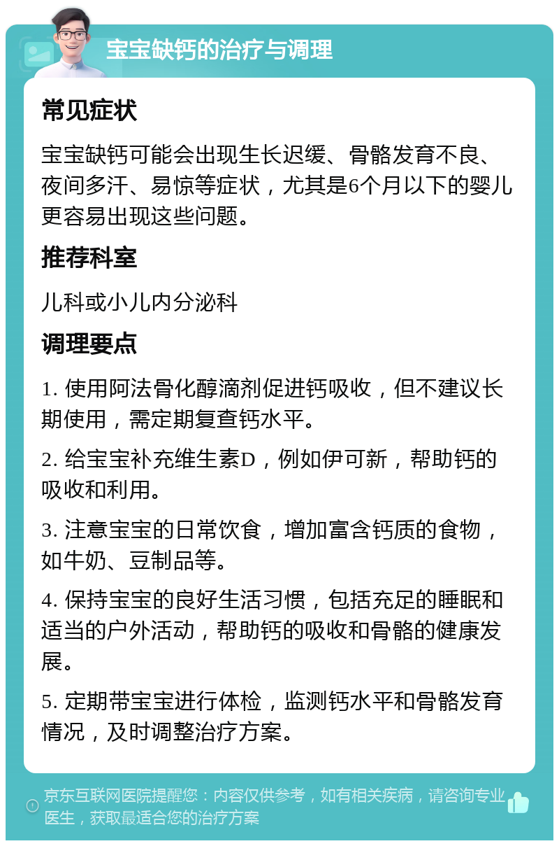 宝宝缺钙的治疗与调理 常见症状 宝宝缺钙可能会出现生长迟缓、骨骼发育不良、夜间多汗、易惊等症状，尤其是6个月以下的婴儿更容易出现这些问题。 推荐科室 儿科或小儿内分泌科 调理要点 1. 使用阿法骨化醇滴剂促进钙吸收，但不建议长期使用，需定期复查钙水平。 2. 给宝宝补充维生素D，例如伊可新，帮助钙的吸收和利用。 3. 注意宝宝的日常饮食，增加富含钙质的食物，如牛奶、豆制品等。 4. 保持宝宝的良好生活习惯，包括充足的睡眠和适当的户外活动，帮助钙的吸收和骨骼的健康发展。 5. 定期带宝宝进行体检，监测钙水平和骨骼发育情况，及时调整治疗方案。