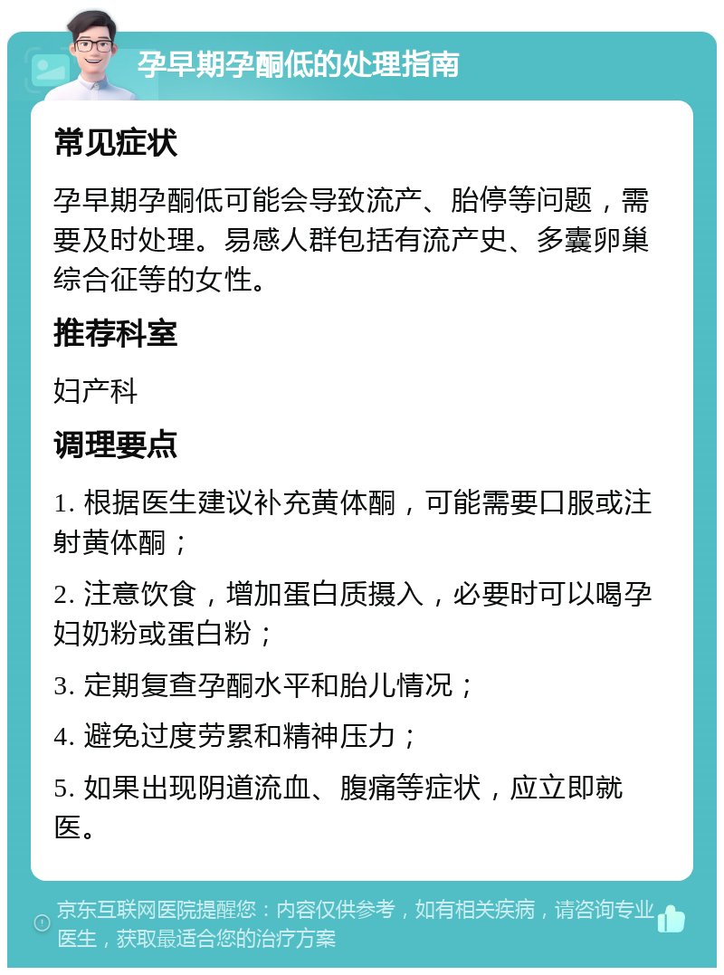 孕早期孕酮低的处理指南 常见症状 孕早期孕酮低可能会导致流产、胎停等问题，需要及时处理。易感人群包括有流产史、多囊卵巢综合征等的女性。 推荐科室 妇产科 调理要点 1. 根据医生建议补充黄体酮，可能需要口服或注射黄体酮； 2. 注意饮食，增加蛋白质摄入，必要时可以喝孕妇奶粉或蛋白粉； 3. 定期复查孕酮水平和胎儿情况； 4. 避免过度劳累和精神压力； 5. 如果出现阴道流血、腹痛等症状，应立即就医。