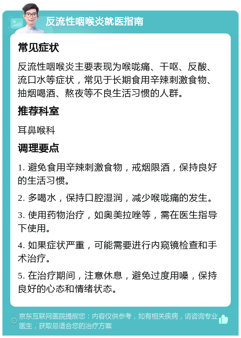 反流性咽喉炎就医指南 常见症状 反流性咽喉炎主要表现为喉咙痛、干呕、反酸、流口水等症状，常见于长期食用辛辣刺激食物、抽烟喝酒、熬夜等不良生活习惯的人群。 推荐科室 耳鼻喉科 调理要点 1. 避免食用辛辣刺激食物，戒烟限酒，保持良好的生活习惯。 2. 多喝水，保持口腔湿润，减少喉咙痛的发生。 3. 使用药物治疗，如奥美拉唑等，需在医生指导下使用。 4. 如果症状严重，可能需要进行内窥镜检查和手术治疗。 5. 在治疗期间，注意休息，避免过度用嗓，保持良好的心态和情绪状态。