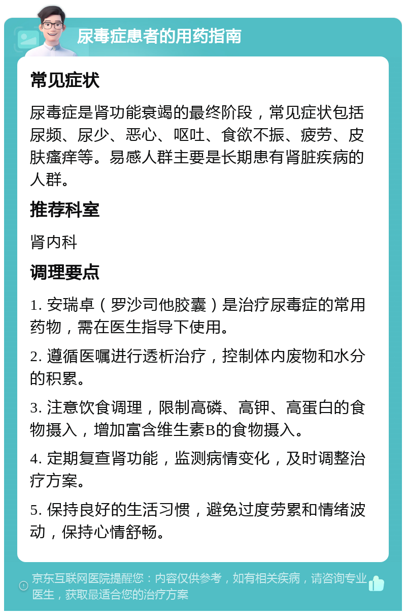 尿毒症患者的用药指南 常见症状 尿毒症是肾功能衰竭的最终阶段，常见症状包括尿频、尿少、恶心、呕吐、食欲不振、疲劳、皮肤瘙痒等。易感人群主要是长期患有肾脏疾病的人群。 推荐科室 肾内科 调理要点 1. 安瑞卓（罗沙司他胶囊）是治疗尿毒症的常用药物，需在医生指导下使用。 2. 遵循医嘱进行透析治疗，控制体内废物和水分的积累。 3. 注意饮食调理，限制高磷、高钾、高蛋白的食物摄入，增加富含维生素B的食物摄入。 4. 定期复查肾功能，监测病情变化，及时调整治疗方案。 5. 保持良好的生活习惯，避免过度劳累和情绪波动，保持心情舒畅。