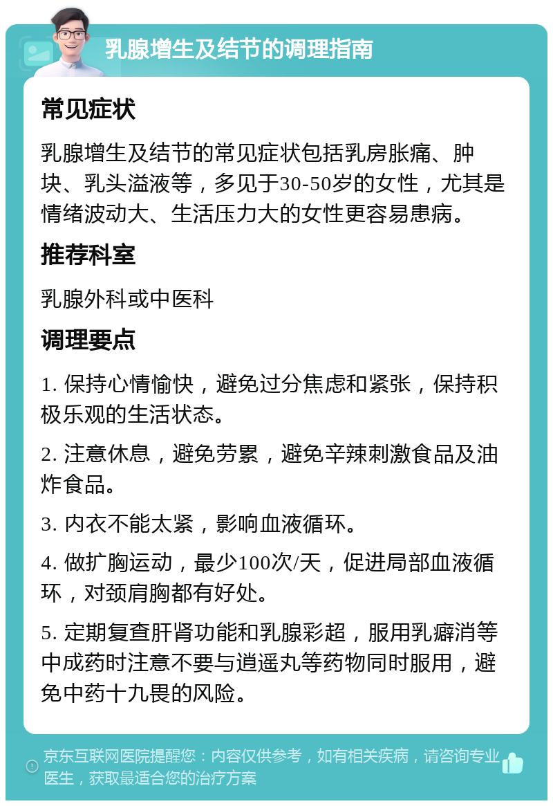 乳腺增生及结节的调理指南 常见症状 乳腺增生及结节的常见症状包括乳房胀痛、肿块、乳头溢液等，多见于30-50岁的女性，尤其是情绪波动大、生活压力大的女性更容易患病。 推荐科室 乳腺外科或中医科 调理要点 1. 保持心情愉快，避免过分焦虑和紧张，保持积极乐观的生活状态。 2. 注意休息，避免劳累，避免辛辣刺激食品及油炸食品。 3. 内衣不能太紧，影响血液循环。 4. 做扩胸运动，最少100次/天，促进局部血液循环，对颈肩胸都有好处。 5. 定期复查肝肾功能和乳腺彩超，服用乳癖消等中成药时注意不要与逍遥丸等药物同时服用，避免中药十九畏的风险。