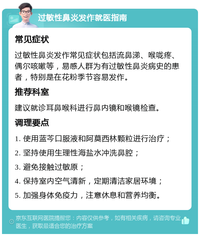 过敏性鼻炎发作就医指南 常见症状 过敏性鼻炎发作常见症状包括流鼻涕、喉咙疼、偶尔咳嗽等，易感人群为有过敏性鼻炎病史的患者，特别是在花粉季节容易发作。 推荐科室 建议就诊耳鼻喉科进行鼻内镜和喉镜检查。 调理要点 1. 使用蓝芩口服液和阿莫西林颗粒进行治疗； 2. 坚持使用生理性海盐水冲洗鼻腔； 3. 避免接触过敏原； 4. 保持室内空气清新，定期清洁家居环境； 5. 加强身体免疫力，注意休息和营养均衡。