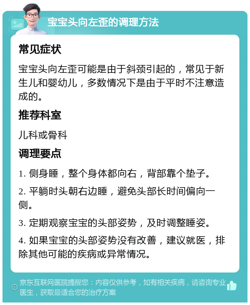 宝宝头向左歪的调理方法 常见症状 宝宝头向左歪可能是由于斜颈引起的，常见于新生儿和婴幼儿，多数情况下是由于平时不注意造成的。 推荐科室 儿科或骨科 调理要点 1. 侧身睡，整个身体都向右，背部靠个垫子。 2. 平躺时头朝右边睡，避免头部长时间偏向一侧。 3. 定期观察宝宝的头部姿势，及时调整睡姿。 4. 如果宝宝的头部姿势没有改善，建议就医，排除其他可能的疾病或异常情况。