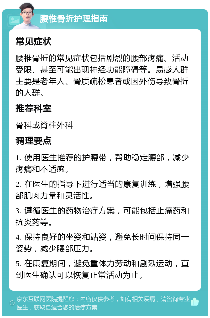 腰椎骨折护理指南 常见症状 腰椎骨折的常见症状包括剧烈的腰部疼痛、活动受限、甚至可能出现神经功能障碍等。易感人群主要是老年人、骨质疏松患者或因外伤导致骨折的人群。 推荐科室 骨科或脊柱外科 调理要点 1. 使用医生推荐的护腰带，帮助稳定腰部，减少疼痛和不适感。 2. 在医生的指导下进行适当的康复训练，增强腰部肌肉力量和灵活性。 3. 遵循医生的药物治疗方案，可能包括止痛药和抗炎药等。 4. 保持良好的坐姿和站姿，避免长时间保持同一姿势，减少腰部压力。 5. 在康复期间，避免重体力劳动和剧烈运动，直到医生确认可以恢复正常活动为止。