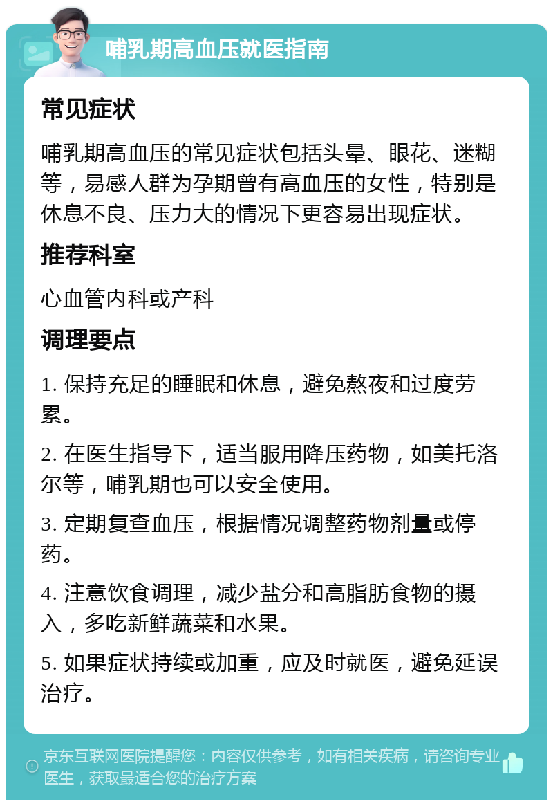 哺乳期高血压就医指南 常见症状 哺乳期高血压的常见症状包括头晕、眼花、迷糊等，易感人群为孕期曾有高血压的女性，特别是休息不良、压力大的情况下更容易出现症状。 推荐科室 心血管内科或产科 调理要点 1. 保持充足的睡眠和休息，避免熬夜和过度劳累。 2. 在医生指导下，适当服用降压药物，如美托洛尔等，哺乳期也可以安全使用。 3. 定期复查血压，根据情况调整药物剂量或停药。 4. 注意饮食调理，减少盐分和高脂肪食物的摄入，多吃新鲜蔬菜和水果。 5. 如果症状持续或加重，应及时就医，避免延误治疗。