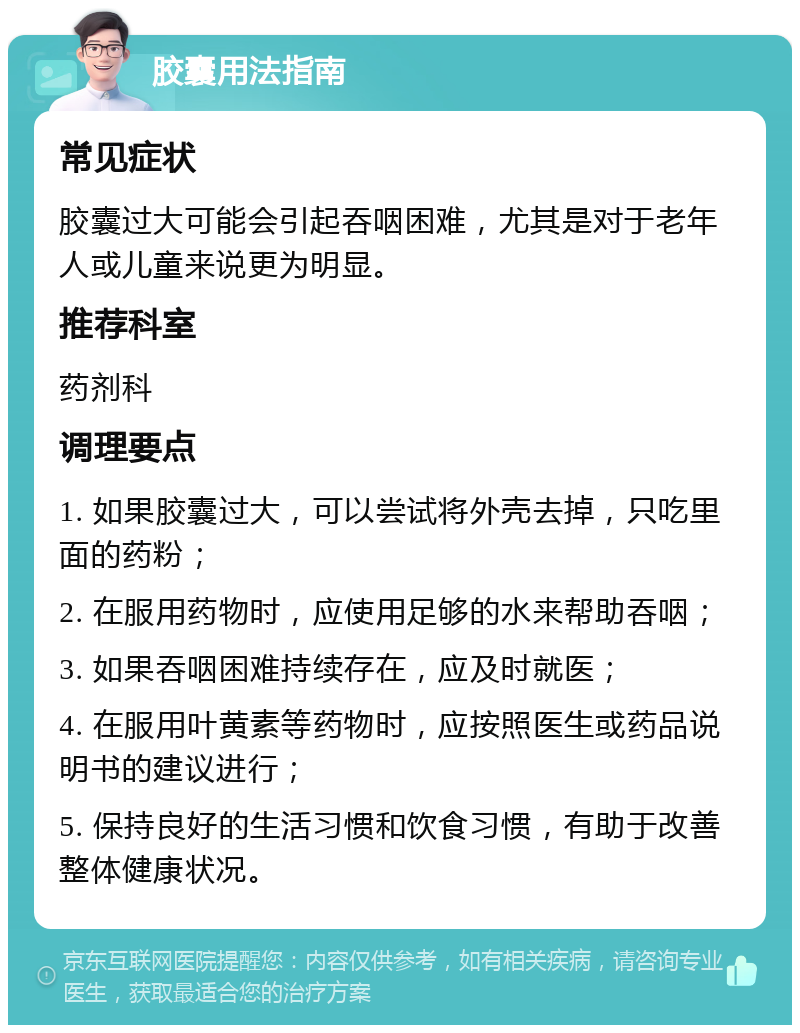 胶囊用法指南 常见症状 胶囊过大可能会引起吞咽困难，尤其是对于老年人或儿童来说更为明显。 推荐科室 药剂科 调理要点 1. 如果胶囊过大，可以尝试将外壳去掉，只吃里面的药粉； 2. 在服用药物时，应使用足够的水来帮助吞咽； 3. 如果吞咽困难持续存在，应及时就医； 4. 在服用叶黄素等药物时，应按照医生或药品说明书的建议进行； 5. 保持良好的生活习惯和饮食习惯，有助于改善整体健康状况。