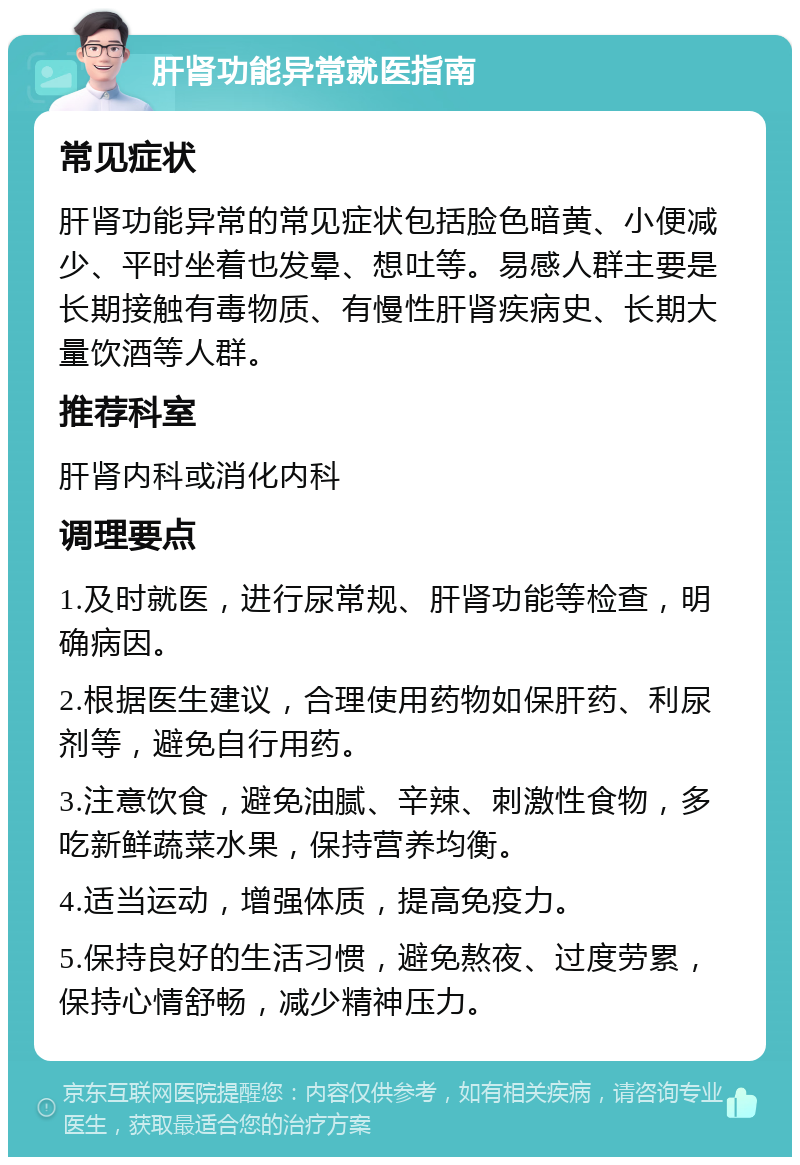 肝肾功能异常就医指南 常见症状 肝肾功能异常的常见症状包括脸色暗黄、小便减少、平时坐着也发晕、想吐等。易感人群主要是长期接触有毒物质、有慢性肝肾疾病史、长期大量饮酒等人群。 推荐科室 肝肾内科或消化内科 调理要点 1.及时就医，进行尿常规、肝肾功能等检查，明确病因。 2.根据医生建议，合理使用药物如保肝药、利尿剂等，避免自行用药。 3.注意饮食，避免油腻、辛辣、刺激性食物，多吃新鲜蔬菜水果，保持营养均衡。 4.适当运动，增强体质，提高免疫力。 5.保持良好的生活习惯，避免熬夜、过度劳累，保持心情舒畅，减少精神压力。