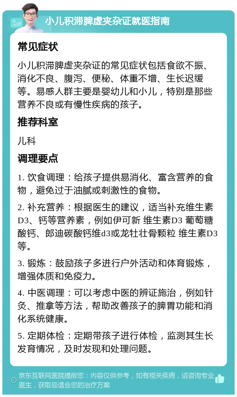 小儿积滞脾虚夹杂证就医指南 常见症状 小儿积滞脾虚夹杂证的常见症状包括食欲不振、消化不良、腹泻、便秘、体重不增、生长迟缓等。易感人群主要是婴幼儿和小儿，特别是那些营养不良或有慢性疾病的孩子。 推荐科室 儿科 调理要点 1. 饮食调理：给孩子提供易消化、富含营养的食物，避免过于油腻或刺激性的食物。 2. 补充营养：根据医生的建议，适当补充维生素D3、钙等营养素，例如伊可新 维生素D3 葡萄糖酸钙、郎迪碳酸钙维d3或龙牡壮骨颗粒 维生素D3等。 3. 锻炼：鼓励孩子多进行户外活动和体育锻炼，增强体质和免疫力。 4. 中医调理：可以考虑中医的辨证施治，例如针灸、推拿等方法，帮助改善孩子的脾胃功能和消化系统健康。 5. 定期体检：定期带孩子进行体检，监测其生长发育情况，及时发现和处理问题。