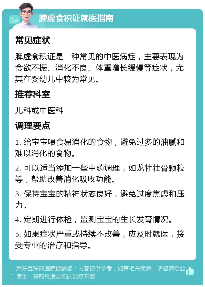 脾虚食积证就医指南 常见症状 脾虚食积证是一种常见的中医病症，主要表现为食欲不振、消化不良、体重增长缓慢等症状，尤其在婴幼儿中较为常见。 推荐科室 儿科或中医科 调理要点 1. 给宝宝喂食易消化的食物，避免过多的油腻和难以消化的食物。 2. 可以适当添加一些中药调理，如龙牡壮骨颗粒等，帮助改善消化吸收功能。 3. 保持宝宝的精神状态良好，避免过度焦虑和压力。 4. 定期进行体检，监测宝宝的生长发育情况。 5. 如果症状严重或持续不改善，应及时就医，接受专业的治疗和指导。