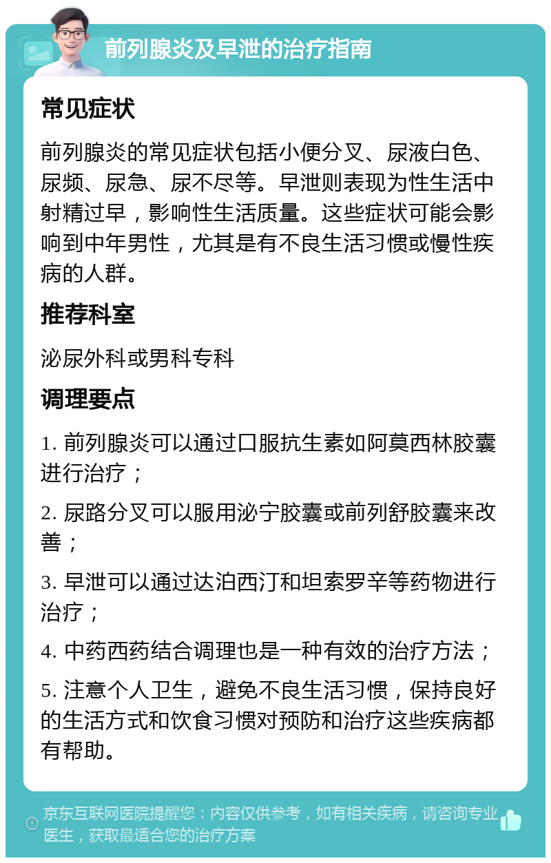 前列腺炎及早泄的治疗指南 常见症状 前列腺炎的常见症状包括小便分叉、尿液白色、尿频、尿急、尿不尽等。早泄则表现为性生活中射精过早，影响性生活质量。这些症状可能会影响到中年男性，尤其是有不良生活习惯或慢性疾病的人群。 推荐科室 泌尿外科或男科专科 调理要点 1. 前列腺炎可以通过口服抗生素如阿莫西林胶囊进行治疗； 2. 尿路分叉可以服用泌宁胶囊或前列舒胶囊来改善； 3. 早泄可以通过达泊西汀和坦索罗辛等药物进行治疗； 4. 中药西药结合调理也是一种有效的治疗方法； 5. 注意个人卫生，避免不良生活习惯，保持良好的生活方式和饮食习惯对预防和治疗这些疾病都有帮助。