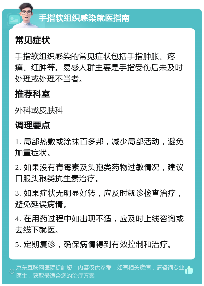 手指软组织感染就医指南 常见症状 手指软组织感染的常见症状包括手指肿胀、疼痛、红肿等。易感人群主要是手指受伤后未及时处理或处理不当者。 推荐科室 外科或皮肤科 调理要点 1. 局部热敷或涂抹百多邦，减少局部活动，避免加重症状。 2. 如果没有青霉素及头孢类药物过敏情况，建议口服头孢类抗生素治疗。 3. 如果症状无明显好转，应及时就诊检查治疗，避免延误病情。 4. 在用药过程中如出现不适，应及时上线咨询或去线下就医。 5. 定期复诊，确保病情得到有效控制和治疗。