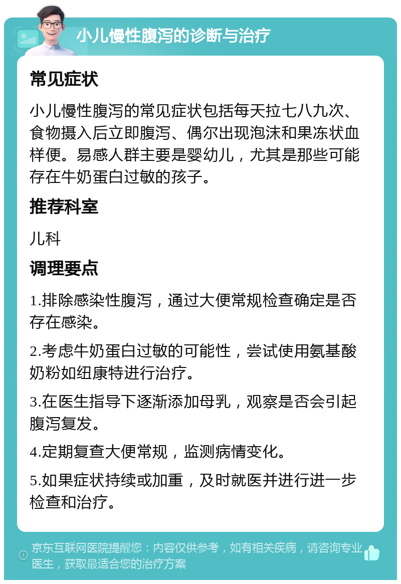 小儿慢性腹泻的诊断与治疗 常见症状 小儿慢性腹泻的常见症状包括每天拉七八九次、食物摄入后立即腹泻、偶尔出现泡沫和果冻状血样便。易感人群主要是婴幼儿，尤其是那些可能存在牛奶蛋白过敏的孩子。 推荐科室 儿科 调理要点 1.排除感染性腹泻，通过大便常规检查确定是否存在感染。 2.考虑牛奶蛋白过敏的可能性，尝试使用氨基酸奶粉如纽康特进行治疗。 3.在医生指导下逐渐添加母乳，观察是否会引起腹泻复发。 4.定期复查大便常规，监测病情变化。 5.如果症状持续或加重，及时就医并进行进一步检查和治疗。